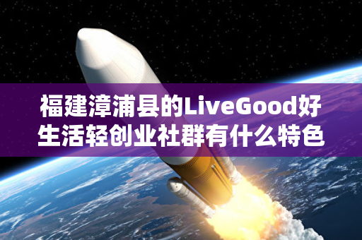 福建漳浦县的LiveGood好生活轻创业社群有什么特色