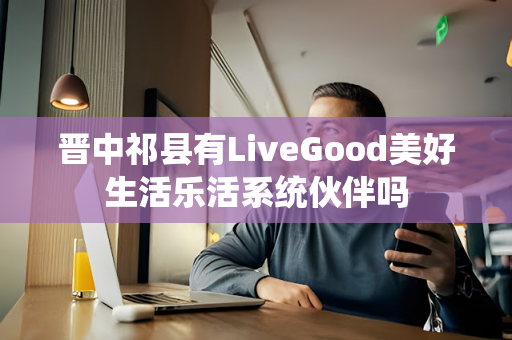 晋中祁县有LiveGood美好生活乐活系统伙伴吗