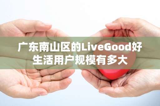 广东南山区的LiveGood好生活用户规模有多大