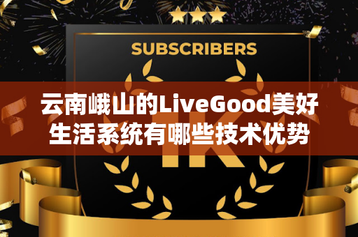 云南峨山的LiveGood美好生活系统有哪些技术优势